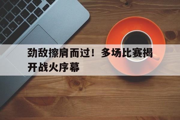 爱游戏官网入口-包含劲敌擦肩而过！多场比赛揭开战火序幕的词条